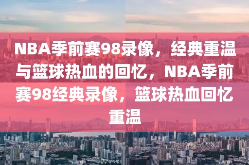 NBA季前赛98录像，经典重温与篮球热血的回忆，NBA季前赛98经典录像，篮球热血回忆重温