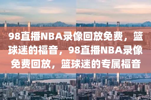 98直播NBA录像回放免费，篮球迷的福音，98直播NBA录像免费回放，篮球迷的专属福音