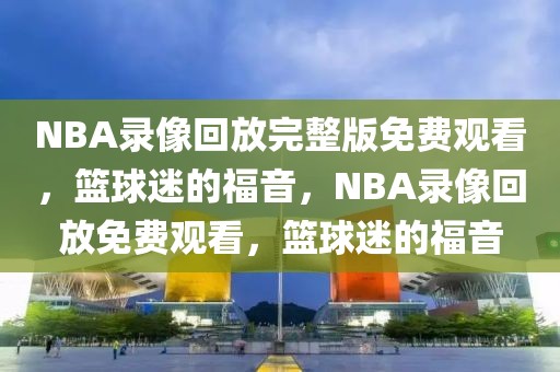 NBA录像回放完整版免费观看，篮球迷的福音，NBA录像回放免费观看，篮球迷的福音