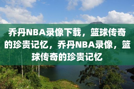 乔丹NBA录像下载，篮球传奇的珍贵记忆，乔丹NBA录像，篮球传奇的珍贵记忆