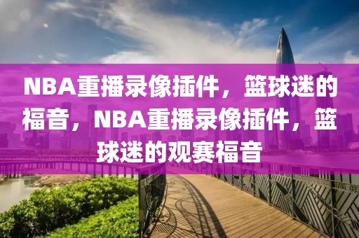 NBA重播录像插件，篮球迷的福音，NBA重播录像插件，篮球迷的观赛福音