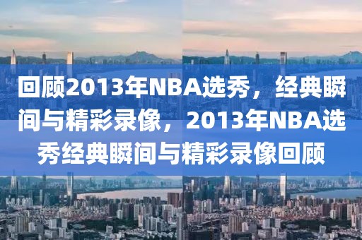 回顾2013年NBA选秀，经典瞬间与精彩录像，2013年NBA选秀经典瞬间与精彩录像回顾