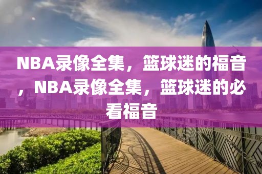 NBA录像全集，篮球迷的福音，NBA录像全集，篮球迷的必看福音