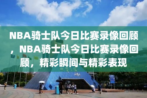 NBA骑士队今日比赛录像回顾，NBA骑士队今日比赛录像回顾，精彩瞬间与精彩表现