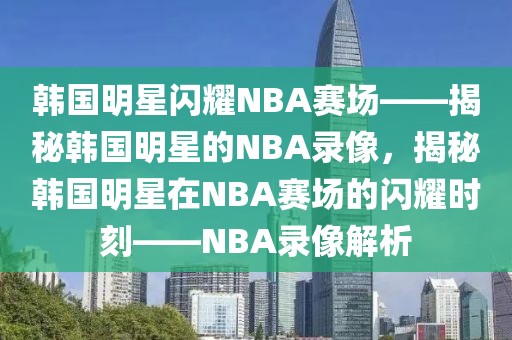 韩国明星闪耀NBA赛场——揭秘韩国明星的NBA录像，揭秘韩国明星在NBA赛场的闪耀时刻——NBA录像解析