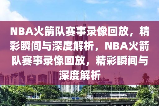 NBA火箭队赛事录像回放，精彩瞬间与深度解析，NBA火箭队赛事录像回放，精彩瞬间与深度解析