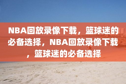 NBA回放录像下载，篮球迷的必备选择，NBA回放录像下载，篮球迷的必备选择