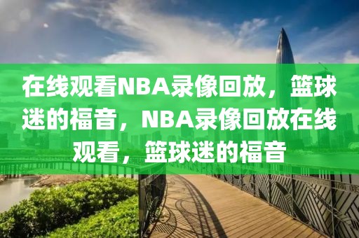 在线观看NBA录像回放，篮球迷的福音，NBA录像回放在线观看，篮球迷的福音