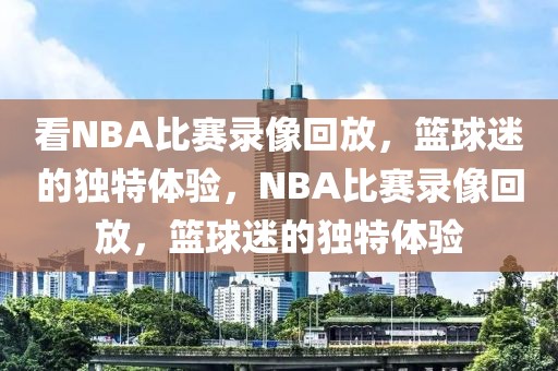 看NBA比赛录像回放，篮球迷的独特体验，NBA比赛录像回放，篮球迷的独特体验