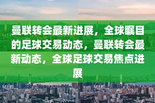 曼联转会最新进展，全球瞩目的足球交易动态，曼联转会最新动态，全球足球交易焦点进展