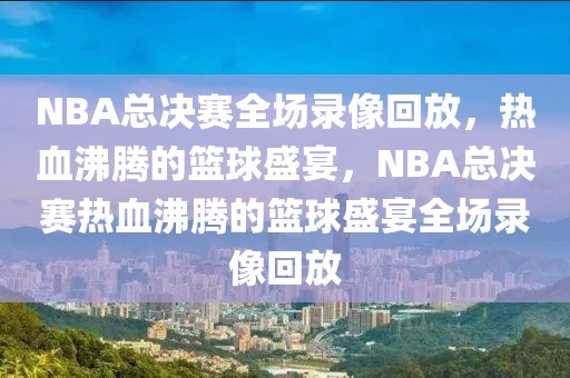 NBA总决赛全场录像回放，热血沸腾的篮球盛宴，NBA总决赛热血沸腾的篮球盛宴全场录像回放