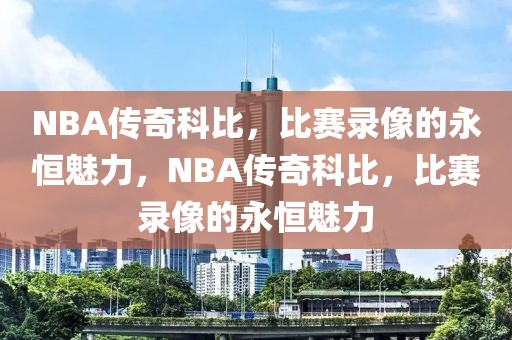 NBA传奇科比，比赛录像的永恒魅力，NBA传奇科比，比赛录像的永恒魅力