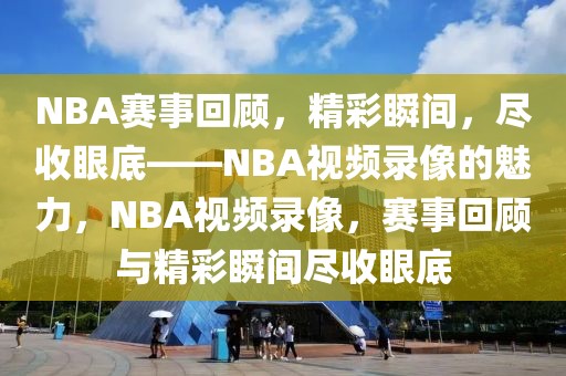 NBA赛事回顾，精彩瞬间，尽收眼底——NBA视频录像的魅力，NBA视频录像，赛事回顾与精彩瞬间尽收眼底