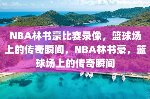 NBA林书豪比赛录像，篮球场上的传奇瞬间，NBA林书豪，篮球场上的传奇瞬间