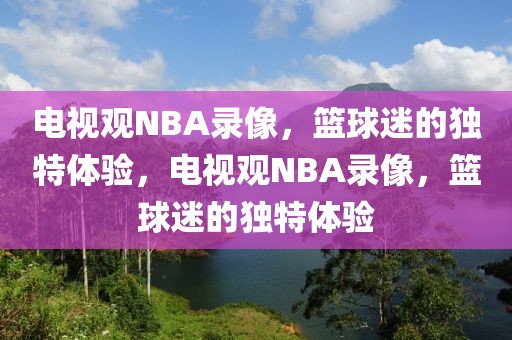 电视观NBA录像，篮球迷的独特体验，电视观NBA录像，篮球迷的独特体验