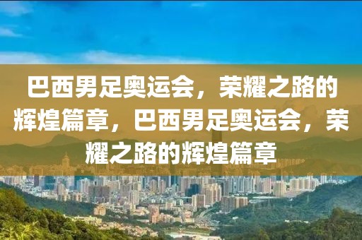 巴西男足奥运会，荣耀之路的辉煌篇章，巴西男足奥运会，荣耀之路的辉煌篇章