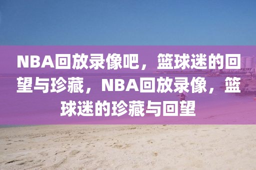 NBA回放录像吧，篮球迷的回望与珍藏，NBA回放录像，篮球迷的珍藏与回望