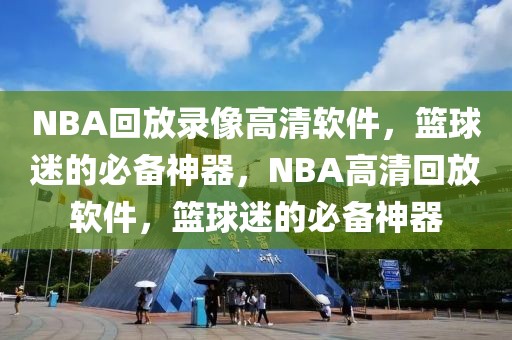 NBA回放录像高清软件，篮球迷的必备神器，NBA高清回放软件，篮球迷的必备神器