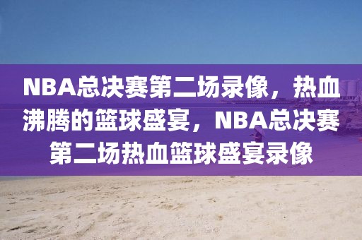 NBA总决赛第二场录像，热血沸腾的篮球盛宴，NBA总决赛第二场热血篮球盛宴录像