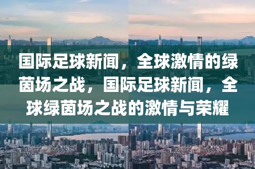 国际足球新闻，全球激情的绿茵场之战，国际足球新闻，全球绿茵场之战的激情与荣耀