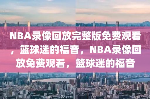 NBA录像回放完整版免费观看，篮球迷的福音，NBA录像回放免费观看，篮球迷的福音