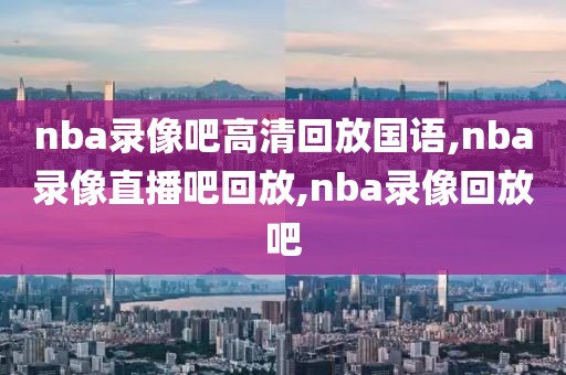 nba录像吧高清回放国语,nba录像直播吧回放,nba录像回放吧