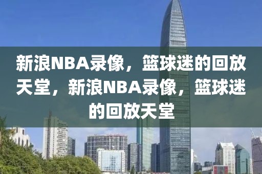 新浪NBA录像，篮球迷的回放天堂，新浪NBA录像，篮球迷的回放天堂