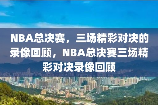 NBA总决赛，三场精彩对决的录像回顾，NBA总决赛三场精彩对决录像回顾