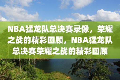 NBA猛龙队总决赛录像，荣耀之战的精彩回顾，NBA猛龙队总决赛荣耀之战的精彩回顾