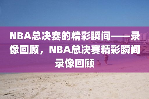 NBA总决赛的精彩瞬间——录像回顾，NBA总决赛精彩瞬间录像回顾