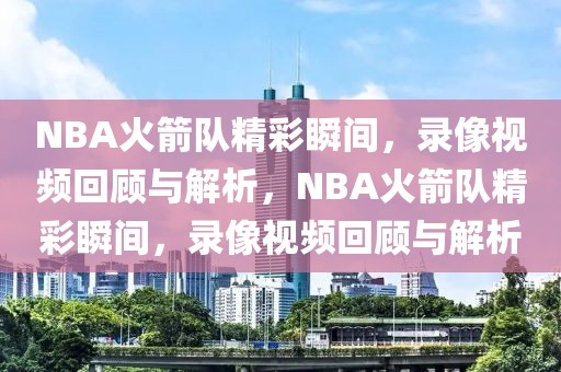 NBA火箭队精彩瞬间，录像视频回顾与解析，NBA火箭队精彩瞬间，录像视频回顾与解析