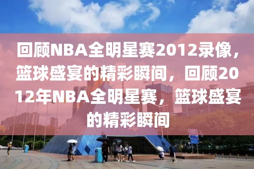 回顾NBA全明星赛2012录像，篮球盛宴的精彩瞬间，回顾2012年NBA全明星赛，篮球盛宴的精彩瞬间