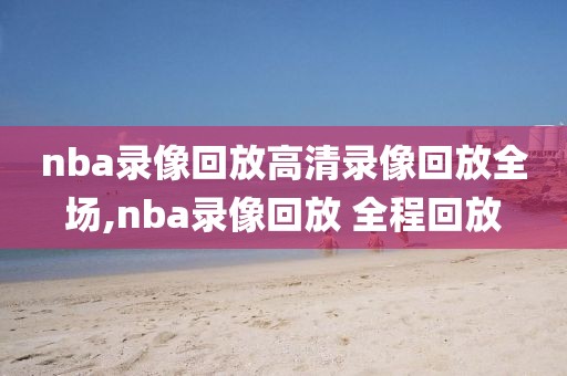 nba录像回放高清录像回放全场,nba录像回放 全程回放