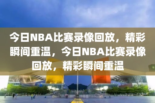 今日NBA比赛录像回放，精彩瞬间重温，今日NBA比赛录像回放，精彩瞬间重温