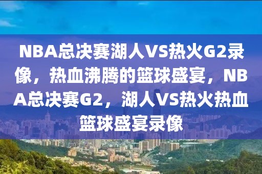 NBA总决赛湖人VS热火G2录像，热血沸腾的篮球盛宴，NBA总决赛G2，湖人VS热火热血篮球盛宴录像