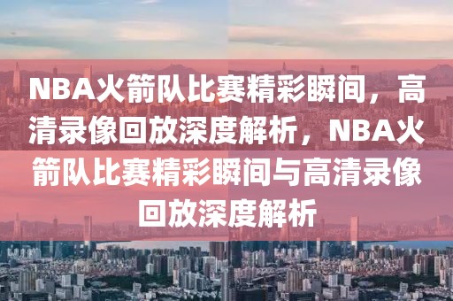 NBA火箭队比赛精彩瞬间，高清录像回放深度解析，NBA火箭队比赛精彩瞬间与高清录像回放深度解析