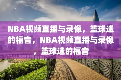 NBA视频直播与录像，篮球迷的福音，NBA视频直播与录像，篮球迷的福音