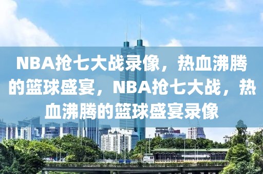 NBA抢七大战录像，热血沸腾的篮球盛宴，NBA抢七大战，热血沸腾的篮球盛宴录像