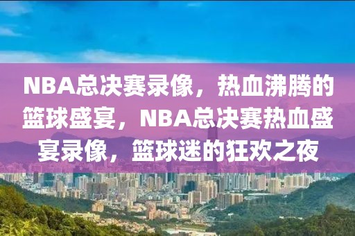 NBA总决赛录像，热血沸腾的篮球盛宴，NBA总决赛热血盛宴录像，篮球迷的狂欢之夜