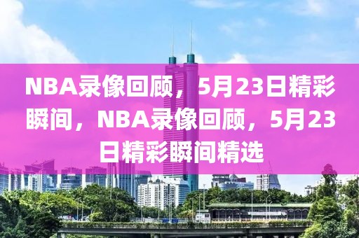 NBA录像回顾，5月23日精彩瞬间，NBA录像回顾，5月23日精彩瞬间精选