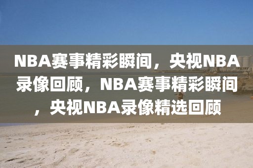 NBA赛事精彩瞬间，央视NBA录像回顾，NBA赛事精彩瞬间，央视NBA录像精选回顾