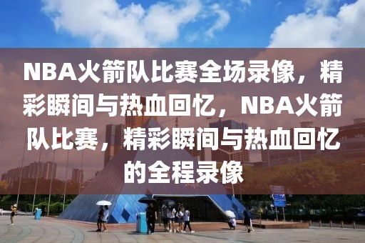 NBA火箭队比赛全场录像，精彩瞬间与热血回忆，NBA火箭队比赛，精彩瞬间与热血回忆的全程录像