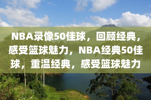 NBA录像50佳球，回顾经典，感受篮球魅力，NBA经典50佳球，重温经典，感受篮球魅力