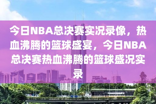 今日NBA总决赛实况录像，热血沸腾的篮球盛宴，今日NBA总决赛热血沸腾的篮球盛况实录