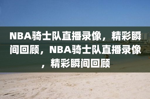 NBA骑士队直播录像，精彩瞬间回顾，NBA骑士队直播录像，精彩瞬间回顾