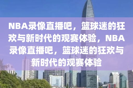 NBA录像直播吧，篮球迷的狂欢与新时代的观赛体验，NBA录像直播吧，篮球迷的狂欢与新时代的观赛体验