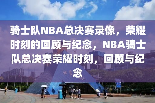 骑士队NBA总决赛录像，荣耀时刻的回顾与纪念，NBA骑士队总决赛荣耀时刻，回顾与纪念