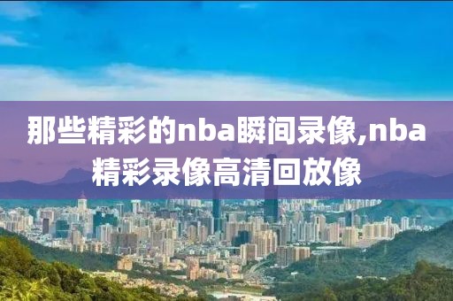 那些精彩的nba瞬间录像,nba精彩录像高清回放像