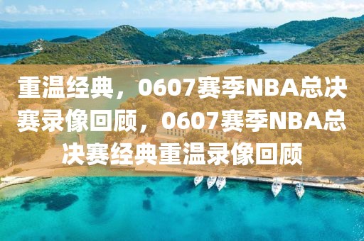 重温经典，0607赛季NBA总决赛录像回顾，0607赛季NBA总决赛经典重温录像回顾