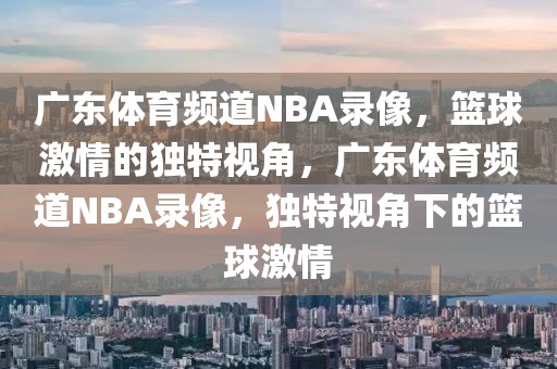 广东体育频道NBA录像，篮球激情的独特视角，广东体育频道NBA录像，独特视角下的篮球激情